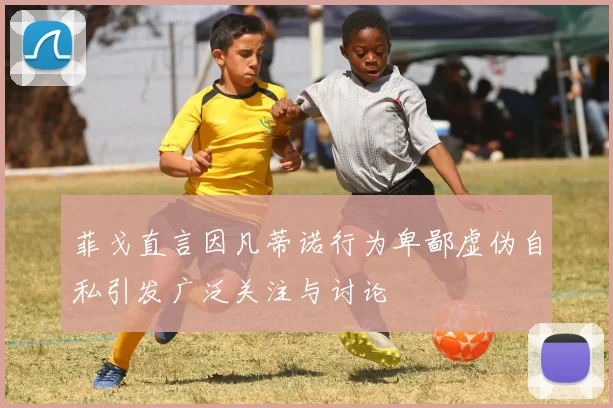 菲戈直言因凡蒂诺行为卑鄙虚伪自私引发广泛关注与讨论