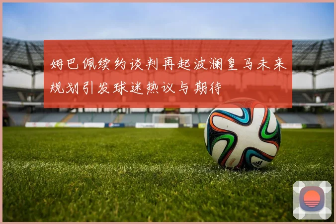 姆巴佩续约谈判再起波澜皇马未来规划引发球迷热议与期待