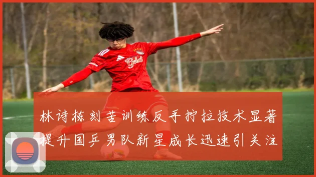 林诗栋刻苦训练反手拧拉技术显著提升国乒男队新星成长迅速引关注