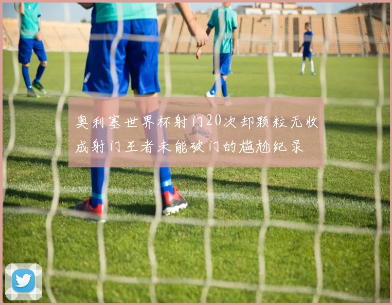 奥利塞世界杯射门20次却颗粒无收成射门王者未能破门的尴尬纪录