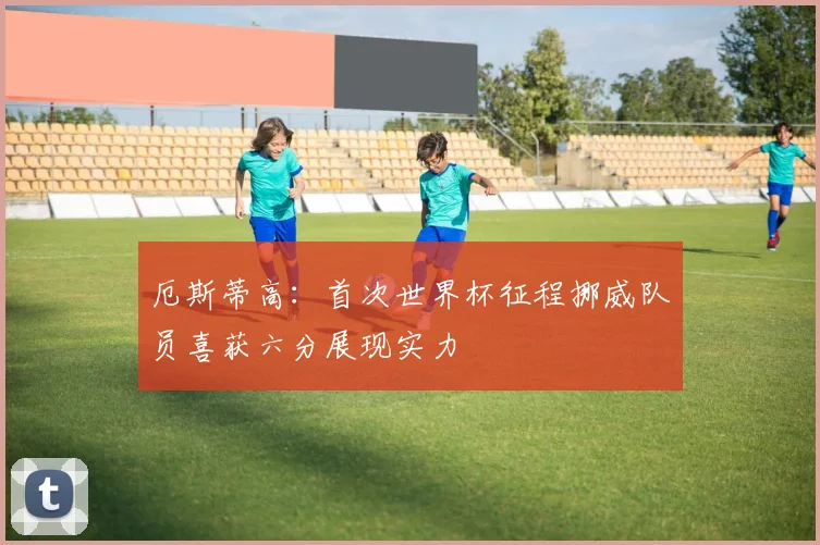 厄斯蒂高：首次世界杯征程挪威队员喜获六分展现实力