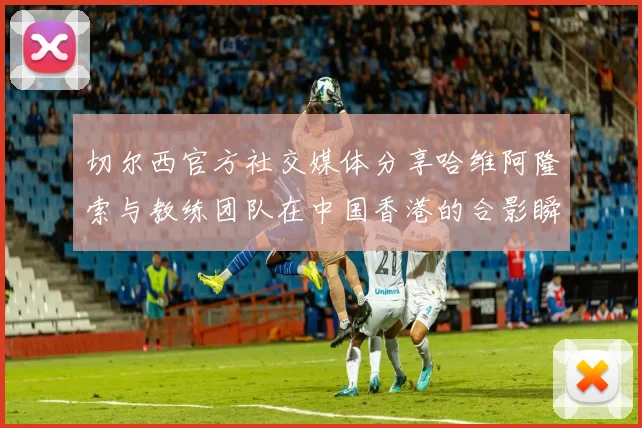 切尔西官方社交媒体分享哈维阿隆索与教练团队在中国香港的合影瞬间